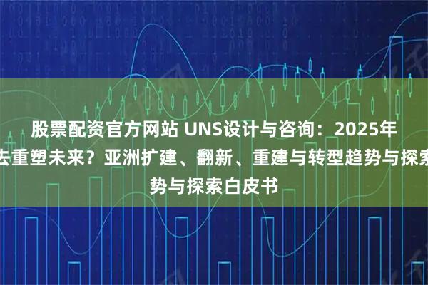 股票配资官方网站 UNS设计与咨询：2025年如果过去重塑未来？亚洲扩建、翻新、重建与转型趋势与探索白皮书