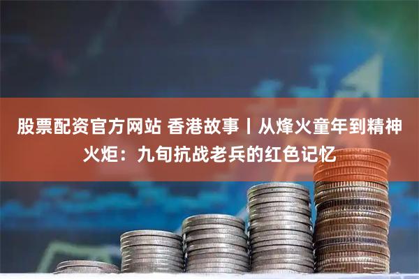 股票配资官方网站 香港故事丨从烽火童年到精神火炬：九旬抗战老兵的红色记忆