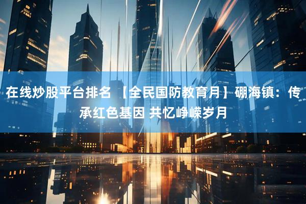 在线炒股平台排名 【全民国防教育月】硼海镇：传承红色基因 共忆峥嵘岁月