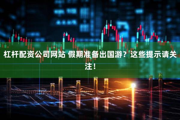 杠杆配资公司网站 假期准备出国游？这些提示请关注！