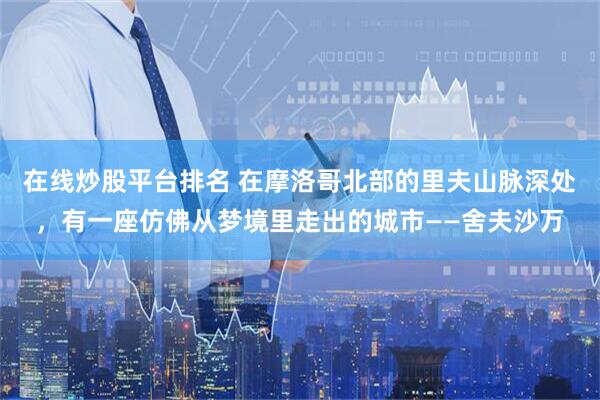在线炒股平台排名 在摩洛哥北部的里夫山脉深处，有一座仿佛从梦境里走出的城市——舍夫沙万